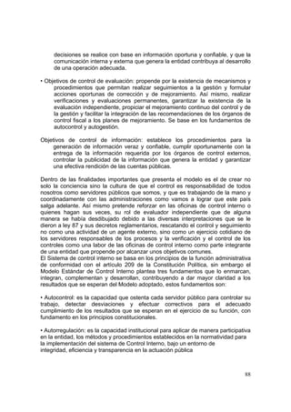 88
decisiones se realice con base en información oportuna y confiable, y que la
comunicación interna y externa que genera la entidad contribuya al desarrollo
de una operación adecuada.
• Objetivos de control de evaluación: propende por la existencia de mecanismos y
procedimientos que permitan realizar seguimientos a la gestión y formular
acciones oportunas de corrección y de mejoramiento. Así mismo, realizar
verificaciones y evaluaciones permanentes, garantizar la existencia de la
evaluación independiente, propiciar el mejoramiento continuo del control y de
la gestión y facilitar la integración de las recomendaciones de los órganos de
control fiscal a los planes de mejoramiento. Se base en los fundamentos de
autocontrol y autogestión.
Objetivos de control de información: establece los procedimientos para la
generación de información veraz y confiable, cumplir oportunamente con la
entrega de la información requerida por los órganos de control externos,
controlar la publicidad de la información que genera la entidad y garantizar
una efectiva rendición de las cuentas públicas.
Dentro de las finalidades importantes que presenta el modelo es el de crear no
solo la conciencia sino la cultura de que el control es responsabilidad de todos
nosotros como servidores públicos que somos, y que es trabajando de la mano y
coordinadamente con las administraciones como vamos a lograr que este país
salga adelante. Así mismo pretende reforzar en las oficinas de control interno o
quienes hagan sus veces, su rol de evaluador independiente que de alguna
manera se había desdibujado debido a las diversas interpretaciones que se le
dieron a ley 87 y sus decretos reglamentarios, rescatando el control y seguimiento
no como una actividad de un agente externo, sino como un ejercicio cotidiano de
los servidores responsables de los procesos y la verificación y el control de los
controles como una labor de las oficinas de control interno como parte integrante
de una entidad que propende por alcanzar unos objetivos comunes.
El Sistema de control interno se basa en los principios de la función administrativa
de conformidad con el artículo 209 de la Constitución Política, sin embargo el
Modelo Estándar de Control Interno plantea tres fundamentos que lo enmarcan,
integran, complementan y desarrollan, contribuyendo a dar mayor claridad a los
resultados que se esperan del Modelo adoptado, estos fundamentos son:
• Autocontrol: es la capacidad que ostenta cada servidor público para controlar su
trabajo, detectar desviaciones y efectuar correctivos para el adecuado
cumplimiento de los resultados que se esperan en el ejercicio de su función, con
fundamento en los principios constitucionales.
• Autorregulación: es la capacidad institucional para aplicar de manera participativa
en la entidad, los métodos y procedimientos establecidos en la normatividad para
la implementación del sistema de Control Interno, bajo un entorno de
integridad, eficiencia y transparencia en la actuación pública
 
