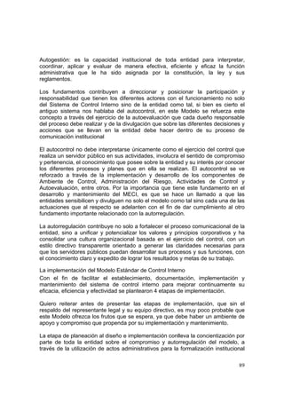 89
Autogestión: es la capacidad institucional de toda entidad para interpretar,
coordinar, aplicar y evaluar de manera efectiva, eficiente y eficaz la función
administrativa que le ha sido asignada por la constitución, la ley y sus
reglamentos.
Los fundamentos contribuyen a direccionar y posicionar la participación y
responsabilidad que tienen los diferentes actores con el funcionamiento no solo
del Sistema de Control Interno sino de la entidad como tal, si bien es cierto el
antiguo sistema nos hablaba del autocontrol, en este Modelo se refuerza este
concepto a través del ejercicio de la autoevaluación que cada dueño responsable
del proceso debe realizar y de la divulgación que sobre las diferentes decisiones y
acciones que se llevan en la entidad debe hacer dentro de su proceso de
comunicación institucional
El autocontrol no debe interpretarse únicamente como el ejercicio del control que
realiza un servidor público en sus actividades, involucra el sentido de compromiso
y pertenencia, el conocimiento que posee sobre la entidad y su interés por conocer
los diferentes procesos y planes que en ella se realizan. El autocontrol se ve
reforzado a través de la implementación y desarrollo de los componentes de
Ambiente de Control, Administración del Riesgo, Actividades de Control y
Autoevaluación, entre otros. Por la importancia que tiene este fundamento en el
desarrollo y mantenimiento del MECI, es que se hace un llamado a que las
entidades sensibilicen y divulguen no solo el modelo como tal sino cada una de las
actuaciones que al respecto se adelanten con el fin de dar cumplimiento al otro
fundamento importante relacionado con la autorregulación.
La autorregulación contribuye no solo a fortalecer el proceso comunicacional de la
entidad, sino a unificar y potencializar los valores y principios corporativos y ha
consolidar una cultura organizacional basada en el ejercicio del control, con un
estilo directivo transparente orientado a generar las claridades necesarias para
que los servidores públicos puedan desarrollar sus procesos y sus funciones, con
el conocimiento claro y expedito de lograr los resultados y metas de su trabajo.
La implementación del Modelo Estándar de Control Interno
Con el fin de facilitar el establecimiento, documentación, implementación y
mantenimiento del sistema de control interno para mejorar continuamente su
eficacia, eficiencia y efectividad se plantearon 4 etapas de implementación.
Quiero reiterar antes de presentar las etapas de implementación, que sin el
respaldo del representante legal y su equipo directivo, es muy poco probable que
este Modelo ofrezca los frutos que se espera, ya que debe haber un ambiente de
apoyo y compromiso que propenda por su implementación y mantenimiento.
La etapa de planeación al diseño e implementación conlleva la concientización por
parte de toda la entidad sobre el compromiso y autorregulación del modelo, a
través de la utilización de actos administrativos para la formalización institucional
 