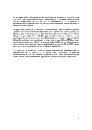 90
del Modelo y de los diferentes roles. La sensibilización a los servidores públicos de
la entidad y la capacitación al equipo Meci encargado de liderar conjuntamente
con el representante de la dirección la implementación y de realizar el
autodiagnóstico para determinar las necesidades de diseño o ajuste que tiene el
sistema de control interno.
Es importante anotar que el Sistema de Control Interno a diferencia del Sistema de
Gestión de la Calidad ha venido implementándose por mas de 5 años, cuando fue
adoptado por el Consejo Asesor del Gobierno Nacional en Materia de Control
interno, lo que hace muy probable que en los resultados obtenidos en el
autodiagnóstico se encuentre que la entidad debe hacer ajustes más que diseño
de los elementos de control, esto con el fin de aclarar que si bien el Modelo es un
propuesta novedosa con relación al ejercicio del control interno en las entidades
no es un tema distinto al que se venía trabajando a la luz de la 87 de 1993 que no
sufrió ninguna modificación a raíz de la adopción del Modelo.
Con base en los resultados obtenidos con la aplicación del autodiagnóstico, el
representante de la dirección y el equipo MECI elaborarán un plan de
implementación el cual será sometido a aprobación del Comité de coordinación de
control interno y del representante legal para su posterior adopción y ejecución.
 