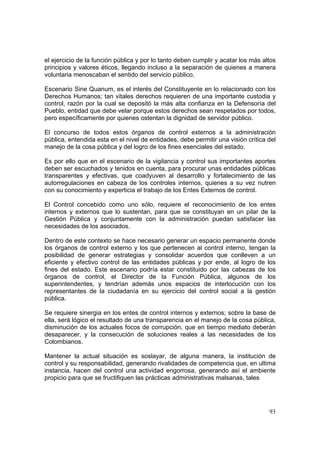 93
el ejercicio de la función pública y por lo tanto deben cumplir y acatar los más altos
principios y valores éticos, llegando incluso a la separación de quienes a manera
voluntaria menoscaban el sentido del servicio público.
Escenario Sine Quanum, es el interés del Constituyente en lo relacionado con los
Derechos Humanos; tan vitales derechos requieren de una importante custodia y
control, razón por la cual se depositó la más alta confianza en la Defensoría del
Pueblo, entidad que debe velar porque estos derechos sean respetados por todos,
pero específicamente por quienes ostentan la dignidad de servidor público.
El concurso de todos estos órganos de control externos a la administración
pública, entendida esta en el nivel de entidades, debe permitir una visión crítica del
manejo de la cosa pública y del logro de los fines esenciales del estado.
Es por ello que en el escenario de la vigilancia y control sus importantes aportes
deben ser escuchados y tenidos en cuenta, para procurar unas entidades públicas
transparentes y efectivas, que coadyuven al desarrollo y fortalecimiento de las
autorregulaciones en cabeza de los controles internos, quienes a su vez nutren
con su conocimiento y experticia el trabajo de los Entes Externos de control.
El Control concebido como uno sólo, requiere el reconocimiento de los entes
internos y externos que lo sustentan, para que se constituyan en un pilar de la
Gestión Pública y conjuntamente con la administración puedan satisfacer las
necesidades de los asociados.
Dentro de este contexto se hace necesario generar un espacio permanente donde
los órganos de control externo y los que pertenecen al control interno, tengan la
posibilidad de generar estrategias y consolidar acuerdos que conlleven a un
eficiente y efectivo control de las entidades públicas y por ende, al logro de los
fines del estado. Este escenario podría estar constituido por las cabezas de los
órganos de control, el Director de la Función Pública, algunos de los
superintendentes, y tendrían además unos espacios de interlocución con los
representantes de la ciudadanía en su ejercicio del control social a la gestión
pública.
Se requiere sinergia en los entes de control internos y externos; sobre la base de
ella, será lógico el resultado de una transparencia en el manejo de la cosa pública,
disminución de los actuales focos de corrupción, que en tiempo mediato deberán
desaparecer, y la consecución de soluciones reales a las necesidades de los
Colombianos.
Mantener la actual situación es soslayar, de alguna manera, la institución de
control y su responsabilidad, generando rivalidades de competencia que, en ultima
instancia, hacen del control una actividad engorrosa, generando así el ambiente
propicio para que se fructifiquen las prácticas administrativas malsanas, tales
 