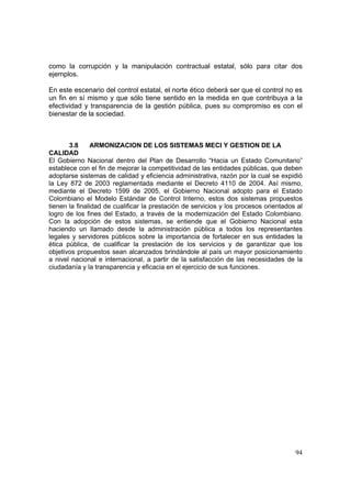 94
como la corrupción y la manipulación contractual estatal, sólo para citar dos
ejemplos.
En este escenario del control estatal, el norte ético deberá ser que el control no es
un fin en sí mismo y que sólo tiene sentido en la medida en que contribuya a la
efectividad y transparencia de la gestión pública, pues su compromiso es con el
bienestar de la sociedad.
3.8 ARMONIZACION DE LOS SISTEMAS MECI Y GESTION DE LA
CALIDAD
El Gobierno Nacional dentro del Plan de Desarrollo “Hacia un Estado Comunitario”
establece con el fin de mejorar la competitividad de las entidades públicas, que deben
adoptarse sistemas de calidad y eficiencia administrativa, razón por la cual se expidió
la Ley 872 de 2003 reglamentada mediante el Decreto 4110 de 2004. Así mismo,
mediante el Decreto 1599 de 2005, el Gobierno Nacional adopto para el Estado
Colombiano el Modelo Estándar de Control Interno, estos dos sistemas propuestos
tienen la finalidad de cualificar la prestación de servicios y los procesos orientados al
logro de los fines del Estado, a través de la modernización del Estado Colombiano.
Con la adopción de estos sistemas, se entiende que el Gobierno Nacional esta
haciendo un llamado desde la administración pública a todos los representantes
legales y servidores públicos sobre la importancia de fortalecer en sus entidades la
ética pública, de cualificar la prestación de los servicios y de garantizar que los
objetivos propuestos sean alcanzados brindándole al país un mayor posicionamiento
a nivel nacional e internacional, a partir de la satisfacción de las necesidades de la
ciudadanía y la transparencia y eficacia en el ejercicio de sus funciones.
 