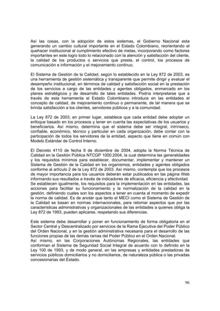 96
Así las cosas, con la adopción de estos sistemas, el Gobierno Nacional esta
generando un cambio cultural importante en el Estado Colombiano, reorientando el
quehacer institucional al cumplimiento efectivo de metas, incorporando como factores
importantes en este logro todo lo relacionado con la atención y satisfacción del cliente,
la calidad de los productos o servicios que presta, el control, los procesos de
comunicación e información y el mejoramiento continuo.
El Sistema de Gestión de la Calidad, según lo establecido en la Ley 872 de 2003, es
una herramienta de gestión sistemática y transparente que permite dirigir y evaluar el
desempeño institucional, en términos de calidad y satisfacción social en la prestación
de los servicios a cargo de las entidades y agentes obligados, enmarcado en los
planes estratégicos y de desarrollo de tales entidades. Podría interpretarse que a
través de esta herramienta el Estado Colombiano introduce en las entidades el
concepto de calidad, de mejoramiento continuo o permanente, de tal manera que se
brinda satisfacción a los clientes, servidores públicos y a la comunidad.
La Ley 872 de 2003, en primer lugar, establece que cada entidad debe adoptar un
enfoque basado en los procesos y tener en cuenta las expectativas de los usuarios y
beneficiarios. Así mismo, determina que el sistema debe ser integral, intrínseco,
confiable, económico, técnico y particular en cada organización, debe contar con la
participación de todos los servidores de la entidad, aspecto que tiene en común con
Modelo Estándar de Control Interno.
El Decreto 4110 de fecha 9 de diciembre de 2004, adopta la Norma Técnica de
Calidad en la Gestión Pública NTCGP 1000:2004, la cual determina las generalidades
y los requisitos mínimos para establecer, documentar, implementar y mantener un
Sistema de Gestión de la Calidad en los organismos, entidades y agentes obligados
conforme al artículo 2 de la Ley 872 de 2003. Así mismo, contempla que los procesos
de mayor importancia para los usuarios deberán estar publicados en las página Web
informando sus resultados a través de indicadores de eficacia, eficiencia y efectividad.
Se establecen igualmente, los requisitos para la implementación en las entidades, las
acciones para facilitar su funcionamiento y la normalización de la calidad en la
gestión, definiendo cuales son los aspectos a tener en cuenta al momento de expedir
la norma de calidad. Es de anotar que tanto el MECI como el Sistema de Gestión de
la Calidad se basan en normas internacionales, para retomar aspectos que por las
características administrativas y organizacionales de las entidades a quienes obliga la
Ley 872 de 1993, pueden aplicarse, respetando sus diferencias.
Este sistema debe desarrollar y poner en funcionamiento de forma obligatoria en el
Sector Central y Descentralizado por servicios de la Rama Ejecutiva del Poder Público
del Orden Nacional, y en la gestión administrativa necesaria para el desarrollo de las
funciones propias de las demás ramas del Poder Público en el Orden Nacional.
Así mismo, en las Corporaciones Autónomas Regionales, las entidades que
conforman el Sistema de Seguridad Social Integral de acuerdo con lo definido en la
Ley 100 de 1993, y de modo general, en las empresas y entidades prestadoras de
servicios públicos domiciliarios y no domiciliarios, de naturaleza pública o las privadas
concesionarias del Estado.
 