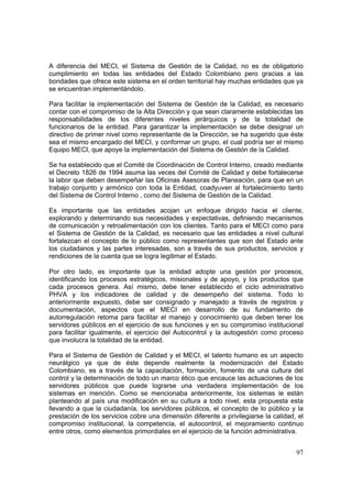 97
A diferencia del MECI, el Sistema de Gestión de la Calidad, no es de obligatorio
cumplimiento en todas las entidades del Estado Colombiano pero gracias a las
bondades que ofrece este sistema en el orden territorial hay muchas entidades que ya
se encuentran implementándolo.
Para facilitar la implementación del Sistema de Gestión de la Calidad, es necesario
contar con el compromiso de la Alta Dirección y que sean claramente establecidas las
responsabilidades de los diferentes niveles jerárquicos y de la totalidad de
funcionarios de la entidad. Para garantizar la implementación se debe designar un
directivo de primer nivel como representante de la Dirección, se ha sugerido que éste
sea el mismo encargado del MECI, y conformar un grupo, el cual podría ser el mismo
Equipo MECI, que apoye la implementación del Sistema de Gestión de la Calidad.
Se ha establecido que el Comité de Coordinación de Control Interno, creado mediante
el Decreto 1826 de 1994 asuma las veces del Comité de Calidad y debe fortalecerse
la labor que deben desempeñar las Oficinas Asesoras de Planeación, para que en un
trabajo conjunto y armónico con toda la Entidad, coadyuven al fortalecimiento tanto
del Sistema de Control Interno , como del Sistema de Gestión de la Calidad.
Es importante que las entidades acojan un enfoque dirigido hacia el cliente,
explorando y determinando sus necesidades y expectativas, definiendo mecanismos
de comunicación y retroalimentación con los clientes. Tanto para el MECI como para
el Sistema de Gestión de la Calidad, es necesario que las entidades a nivel cultural
fortalezcan el concepto de lo público como representantes que son del Estado ante
los ciudadanos y las partes interesadas, son a través de sus productos, servicios y
rendiciones de la cuenta que se logra legitimar el Estado.
Por otro lado, es importante que la entidad adopte una gestión por procesos,
identificando los procesos estratégicos, misionales y de apoyo, y los productos que
cada procesos genera. Así mismo, debe tener establecido el ciclo administrativo
PHVA y los indicadores de calidad y de desempeño del sistema. Todo lo
anteriormente expuesto, debe ser consignado y manejado a través de registros y
documentación, aspectos que el MECI en desarrollo de su fundamento de
autorregulación retoma para facilitar el manejo y conocimiento que deben tener los
servidores públicos en el ejercicio de sus funciones y en su compromiso institucional
para facilitar igualmente, el ejercicio del Autocontrol y la autogestión como proceso
que involucra la totalidad de la entidad.
Para el Sistema de Gestión de Calidad y el MECI, el talento humano es un aspecto
neurálgico ya que de éste depende realmente la modernización del Estado
Colombiano, es a través de la capacitación, formación, fomento de una cultura del
control y la determinación de todo un marco ético que encauce las actuaciones de los
servidores públicos que puede lograrse una verdadera implementación de los
sistemas en mención. Como se mencionaba anteriormente, los sistemas le están
planteando al país una modificación en su cultura a todo nivel, esta propuesta esta
llevando a que la ciudadanía, los servidores públicos, el concepto de lo público y la
prestación de los servicios cobre una dimensión diferente a privilegiarse la calidad, el
compromiso institucional, la competencia, el autocontrol, el mejoramiento continuo
entre otros, como elementos primordiales en el ejercicio de la función administrativa.
 
