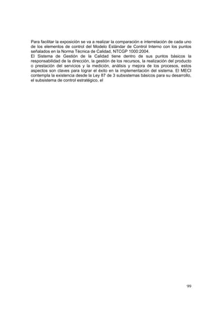 99
Para facilitar la exposición se va a realizar la comparación e interrelación de cada uno
de los elementos de control del Modelo Estándar de Control Interno con los puntos
señalados en la Norma Técnica de Calidad, NTCGP 1000:2004.
El Sistema de Gestión de la Calidad tiene dentro de sus puntos básicos la
responsabilidad de la dirección, la gestión de los recursos, la realización del producto
o prestación del servicios y la medición, análisis y mejora de los procesos, estos
aspectos son claves para lograr el éxito en la implementación del sistema. El MECI
contempla la existencia desde la Ley 87 de 3 subsistemas básicos para su desarrollo,
el subsistema de control estratégico, el
 