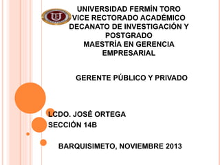 UNIVERSIDAD FERMÍN TORO
VICE RECTORADO ACADÉMICO
DECANATO DE INVESTIGACIÓN Y
POSTGRADO
MAESTRÍA EN GERENCIA
EMPRESARIAL
GERENTE PÚBLICO Y PRIVADO

LCDO. JOSÉ ORTEGA
SECCIÓN 14B
BARQUISIMETO, NOVIEMBRE 2013

 