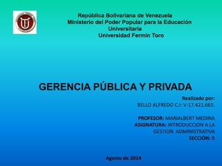 República Bolivariana de Venezuela
Ministerio del Poder Popular para la Educación
Universitaria
Universidad Fermín Toro
GERENCIA PÚBLICA Y PRIVADA
Realizado por:
BELLO ALFREDO C.I: V-17.421.665.
PROFESOR: MARIALBERT MEDINA
ASIGNATURA: INTRODUCCION A LA
GESTION ADMINISTRATIVA
SECCIÓN: B
Agosto de 2014
 