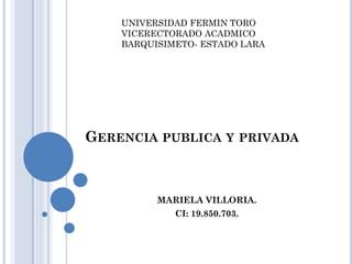 UNIVERSIDAD FERMIN TORO
VICERECTORADO ACADMICO
BARQUISIMETO- ESTADO LARA

GERENCIA PUBLICA Y PRIVADA

MARIELA VILLORIA.
CI: 19.850.703.

 
