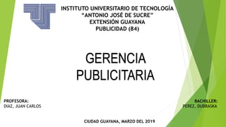 INSTITUTO UNIVERSITARIO DE TECNOLOGÍA
“ANTONIO JOSÉ DE SUCRE”
EXTENSIÓN GUAYANA
PUBLICIDAD (84)
GERENCIA
PUBLICITARIA
PROFESORA: BACHILLER:
DIAZ, JUAN CARLOS PEREZ, DUBRASKA
CIUDAD GUAYANA, MARZO DEL 2019
 