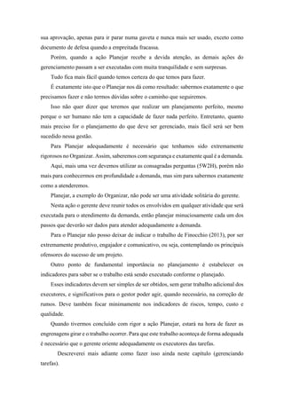 sua aprovação, apenas para ir parar numa gaveta e nunca mais ser usado, exceto como
documento de defesa quando a empreitada fracassa.
Porém, quando a ação Planejar recebe a devida atenção, as demais ações do
gerenciamento passam a ser executadas com muita tranquilidade e sem surpresas.
Tudo fica mais fácil quando temos certeza do que temos para fazer.
É exatamente isto que o Planejar nos dá como resultado: sabermos exatamente o que
precisamos fazer e não termos dúvidas sobre o caminho que seguiremos.
Isso não quer dizer que teremos que realizar um planejamento perfeito, mesmo
porque o ser humano não tem a capacidade de fazer nada perfeito. Entretanto, quanto
mais preciso for o planejamento do que deve ser gerenciado, mais fácil será ser bem
sucedido nessa gestão.
Para Planejar adequadamente é necessário que tenhamos sido extremamente
rigorosos no Organizar. Assim, saberemos com segurança e exatamente qual é a demanda.
Aqui, mais uma vez devemos utilizar as consagradas perguntas (5W2H), porém não
mais para conhecermos em profundidade a demanda, mas sim para sabermos exatamente
como a atenderemos.
Planejar, a exemplo do Organizar, não pode ser uma atividade solitária do gerente.
Nesta ação o gerente deve reunir todos os envolvidos em qualquer atividade que será
executada para o atendimento da demanda, então planejar minuciosamente cada um dos
passos que deverão ser dados para atender adequadamente a demanda.
Para o Planejar não posso deixar de indicar o trabalho de Finocchio (2013), por ser
extremamente produtivo, engajador e comunicativo, ou seja, contemplando os principais
ofensores do sucesso de um projeto.
Outro ponto de fundamental importância no planejamento é estabelecer os
indicadores para saber se o trabalho está sendo executado conforme o planejado.
Esses indicadores devem ser simples de ser obtidos, sem gerar trabalho adicional dos
executores, e significativos para o gestor poder agir, quando necessário, na correção de
rumos. Deve também focar minimamente nos indicadores de riscos, tempo, custo e
qualidade.
Quando tivermos concluído com rigor a ação Planejar, estará na hora de fazer as
engrenagens girar e o trabalho ocorrer. Para que este trabalho aconteça de forma adequada
é necessário que o gerente oriente adequadamente os executores das tarefas.
Descreverei mais adiante como fazer isso ainda neste capítulo (gerenciando
tarefas).
 