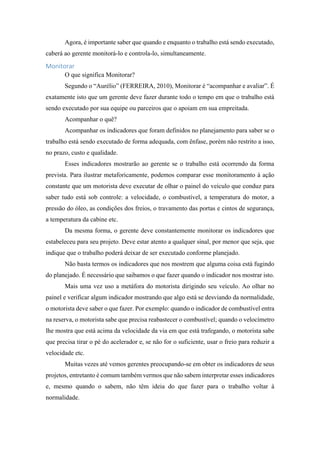 Agora, é importante saber que quando e enquanto o trabalho está sendo executado,
caberá ao gerente monitorá-lo e controla-lo, simultaneamente.
Monitorar
O que significa Monitorar?
Segundo o “Aurélio” (FERREIRA, 2010), Monitorar é “acompanhar e avaliar”. É
exatamente isto que um gerente deve fazer durante todo o tempo em que o trabalho está
sendo executado por sua equipe ou parceiros que o apoiam em sua empreitada.
Acompanhar o quê?
Acompanhar os indicadores que foram definidos no planejamento para saber se o
trabalho está sendo executado de forma adequada, com ênfase, porém não restrito a isso,
no prazo, custo e qualidade.
Esses indicadores mostrarão ao gerente se o trabalho está ocorrendo da forma
prevista. Para ilustrar metaforicamente, podemos comparar esse monitoramento à ação
constante que um motorista deve executar de olhar o painel do veículo que conduz para
saber tudo está sob controle: a velocidade, o combustível, a temperatura do motor, a
pressão do óleo, as condições dos freios, o travamento das portas e cintos de segurança,
a temperatura da cabine etc.
Da mesma forma, o gerente deve constantemente monitorar os indicadores que
estabeleceu para seu projeto. Deve estar atento a qualquer sinal, por menor que seja, que
indique que o trabalho poderá deixar de ser executado conforme planejado.
Não basta termos os indicadores que nos mostrem que alguma coisa está fugindo
do planejado. É necessário que saibamos o que fazer quando o indicador nos mostrar isto.
Mais uma vez uso a metáfora do motorista dirigindo seu veículo. Ao olhar no
painel e verificar algum indicador mostrando que algo está se desviando da normalidade,
o motorista deve saber o que fazer. Por exemplo: quando o indicador de combustível entra
na reserva, o motorista sabe que precisa reabastecer o combustível; quando o velocímetro
lhe mostra que está acima da velocidade da via em que está trafegando, o motorista sabe
que precisa tirar o pé do acelerador e, se não for o suficiente, usar o freio para reduzir a
velocidade etc.
Muitas vezes até vemos gerentes preocupando-se em obter os indicadores de seus
projetos, entretanto é comum também vermos que não sabem interpretar esses indicadores
e, mesmo quando o sabem, não têm ideia do que fazer para o trabalho voltar à
normalidade.
 