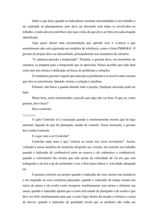 Saber o que fazer quando os indicadores mostram anormalidades é um trabalho a
ser realizado no planejamento, pois deve ser discutido com todos os envolvidos no
trabalho, e todos devem contribuir com suas visões do que deve ser feito em cada situação
identificada.
Aqui quero deixar uma recomendação que aprendi com a vivência e que
normalmente não está registrada nos modelos de referência, como o Guia PMBOK®. O
gerente de projeto deve ser desconfiado, principalmente nos momentos de calmaria.
“A calmaria precede a tempestade”. Portanto, o gerente deve, em momentos de
calmaria, se preparar para a tempestade que se aproxima. Nunca acredite que tudo dará
certo sem seu esforço e dedicação na busca de problemas e soluções.
O verdadeiro gerente é aquele que antecipa os problemas e os resolve antes mesmo
que eles se concretizem. Quando vierem, a solução é imediata.
Portanto, não baixe a guarda durante todo o projeto. Qualquer descuido pode ser
fatal.
Muito bem, estou monitorando e percebi que algo não vai bem. O que eu, como
gerente, devo fazer?
Devo controlar.
Controlar
A ação Controlar só é executada quando o monitoramento mostra que há algo
anormal; fugindo do que foi planejado; saindo do controle. Nesse momento, o gerente
deve então Controlar.
E o que vem a ser Controlar?
Controlar nada mais é que “colocar as coisas nos eixos novamente”. Assim,
voltando a nossa metáfora do motorista dirigindo seu veículo, ela controla seu trabalho
quando o indicador de combustível entra na reserva e ele reabastece o combustível;
quando o velocímetro lhe mostra que está acima da velocidade da via em que está
trafegando e ele tira o pé do acelerador e usa o freio para reduzir à velocidade adequada
etc.
O gerente controla seu projeto quando o indicador de risco mostra sua iminência
e ele responde ao risco conforme planejado; quando o indicador de tempo mostra um
início de atraso e ele avalia como recuperar imediatamente esse atraso e eliminar sua
causa; quando o indicador aponta que o custo está saindo do planejado e ele avalia o que
deve ser feito imediatamente para que o custo fique dentro do orçado e eliminar a causa
do desvio; quando o indicador de qualidade revela que os produtos não estão em
 