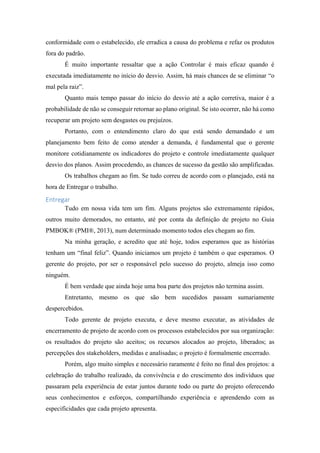 conformidade com o estabelecido, ele erradica a causa do problema e refaz os produtos
fora do padrão.
É muito importante ressaltar que a ação Controlar é mais eficaz quando é
executada imediatamente no início do desvio. Assim, há mais chances de se eliminar “o
mal pela raiz”.
Quanto mais tempo passar do início do desvio até a ação corretiva, maior é a
probabilidade de não se conseguir retornar ao plano original. Se isto ocorrer, não há como
recuperar um projeto sem desgastes ou prejuízos.
Portanto, com o entendimento claro do que está sendo demandado e um
planejamento bem feito de como atender a demanda, é fundamental que o gerente
monitore cotidianamente os indicadores do projeto e controle imediatamente qualquer
desvio dos planos. Assim procedendo, as chances de sucesso da gestão são amplificadas.
Os trabalhos chegam ao fim. Se tudo correu de acordo com o planejado, está na
hora de Entregar o trabalho.
Entregar
Tudo em nossa vida tem um fim. Alguns projetos são extremamente rápidos,
outros muito demorados, no entanto, até por conta da definição de projeto no Guia
PMBOK® (PMI®, 2013), num determinado momento todos eles chegam ao fim.
Na minha geração, e acredito que até hoje, todos esperamos que as histórias
tenham um “final feliz”. Quando iniciamos um projeto é também o que esperamos. O
gerente do projeto, por ser o responsável pelo sucesso do projeto, almeja isso como
ninguém.
É bem verdade que ainda hoje uma boa parte dos projetos não termina assim.
Entretanto, mesmo os que são bem sucedidos passam sumariamente
despercebidos.
Todo gerente de projeto executa, e deve mesmo executar, as atividades de
encerramento de projeto de acordo com os processos estabelecidos por sua organização:
os resultados do projeto são aceitos; os recursos alocados ao projeto, liberados; as
percepções dos stakeholders, medidas e analisadas; o projeto é formalmente encerrado.
Porém, algo muito simples e necessário raramente é feito no final dos projetos: a
celebração do trabalho realizado, da convivência e do crescimento dos indivíduos que
passaram pela experiência de estar juntos durante todo ou parte do projeto oferecendo
seus conhecimentos e esforços, compartilhando experiência e aprendendo com as
especificidades que cada projeto apresenta.
 