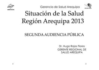 Situación deSituación de la Saludla Salud
RegiónRegión ArequipaArequipa 20132013
SEGUNDAAUDIENCIA PÚBLICASEGUNDAAUDIENCIA PÚBLICA
Gerencia de Salud Arequipa
SEGUNDAAUDIENCIA PÚBLICASEGUNDAAUDIENCIA PÚBLICA
Dr. Hugo Rojas Flores
GERENTE REGIONAL DE
SALUD AREQUIPA
 