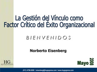 Mayo 2008 La Gestión del Vínculo como Factor Crítico del Éxito Organizacional B I E N V E N I D O S Norberto Eisenberg (011) 4796-9506  / eisenberg@hugograna.com / www.hugograna.com 