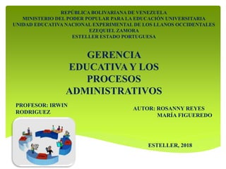REPÚBLICA BOLIVARIANA DE VENEZUELA
MINISTERIO DEL PODER POPULAR PARA LA EDUCACIÓN UNIVERSITARIA
UNIDAD EDUCATIVA NACIONAL EXPERIMENTAL DE LOS LLANOS OCCIDENTALES
EZEQUIEL ZAMORA
ESTELLER ESTADO PORTUGUESA
GERENCIA
EDUCATIVA Y LOS
PROCESOS
ADMINISTRATIVOS
PROFESOR: IRWIN
RODRIGUEZ
AUTOR: ROSANNY REYES
MARÍA FIGUEREDO
ESTELLER, 2018
 