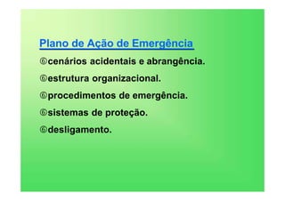Plano de Ação de Emergência
cenários acidentais e abrangência.
estrutura organizacional.
procedimentos de emergência.
sistemas de proteção.
desligamento.
 