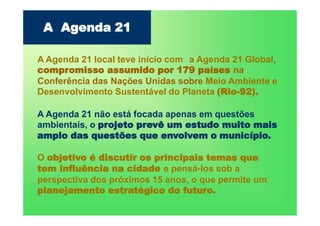 A Agenda 21 local teve início com a Agenda 21 Global,
compromisso assumido por 179 países na
Conferência das Nações Unidas sobre Meio Ambiente e
Desenvolvimento Sustentável do Planeta (Rio-92).
A Agenda 21 não está focada apenas em questões
ambientais, o projeto prevê um estudo muito mais
amplo das questões que envolvem o município.
O objetivo é discutir os principais temas que
tem influência na cidade e pensá-los sob a
perspectiva dos próximos 15 anos, o que permite um
planejamento estratégico do futuro.
A Agenda 21
 