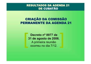 CRIAÇÃO DA COMISSÃO
PERMANENTE DA AGENDA 21
Decreto nº 8977 de
31 de agosto de 2006.
A primeira reunião
ocorreu no dia 7/12.
RESULTADOS DA AGENDA 21
DE CUBATÃO
 