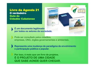 Livro da Agenda 21
O verdadeiro
Guia do
Cidadão Cubatense
É um documento legitimado
por todos os setores da sociedade.
Pode ser consultado pelos cidadãos,
empresas, ONG, órgãos governamentais e ambientais.
Representa uma mudança de paradigma de envolvimento
e participação pública e popular.
Por isso, é mais que um livro de projetos.
É O PROJETO DE UMA CIDADE
QUE SABE AONDE QUER CHEGAR.
 