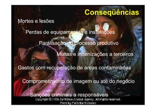 Conseqüências
Mortes e lesões
Perdas de equipamentos e instalações
Paralisação do processo produtivo
Multas e indenizações a terceiros
Gastos com recuperação de áreas contaminadas
Comprometimento de imagem ou até do negócio
Sanções criminais a responsáveis
 