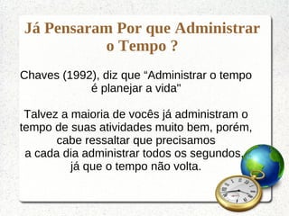 Já Pensaram Por que Administrar
o Tempo ?
Chaves (1992), diz que “Administrar o tempo
é planejar a vida"
Talvez a maioria de vocês já administram o
tempo de suas atividades muito bem, porém,
cabe ressaltar que precisamos
a cada dia administrar todos os segundos,
já que o tempo não volta.
 