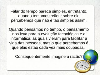Falar do tempo parece simples, entretanto,
quando tentamos refletir sobre ele
percebemos que não é tão simples assim.
Quando pensamos no tempo, o pensamento
nos leva para a evolução tecnológica e a
informática, as quais vieram para facilitar a
vida das pessoas, mas o que percebemos é
que elas estão cada vez mais ocupadas.
Consequentemente imagine a razão?
 
