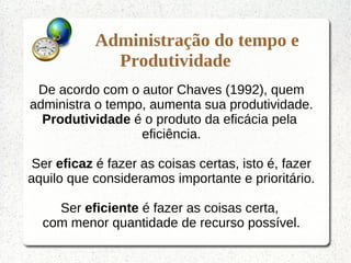 Administração do tempo e
Produtividade
De acordo com o autor Chaves (1992), quem
administra o tempo, aumenta sua produtividade.
Produtividade é o produto da eficácia pela
eficiência.
Ser eficaz é fazer as coisas certas, isto é, fazer
aquilo que consideramos importante e prioritário.
Ser eficiente é fazer as coisas certa,
com menor quantidade de recurso possível.
 