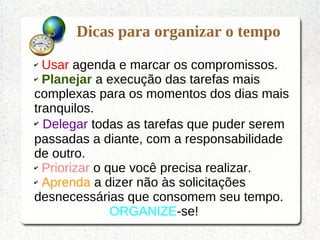 Dicas para organizar o tempo
✔ Usar agenda e marcar os compromissos.
✔ Planejar a execução das tarefas mais
complexas para os momentos dos dias mais
tranquilos.
✔ Delegar todas as tarefas que puder serem
passadas a diante, com a responsabilidade
de outro.
✔ Priorizar o que você precisa realizar.
✔ Aprenda a dizer não às solicitações
desnecessárias que consomem seu tempo.
ORGANIZE-se!
 