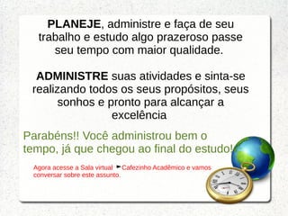 PLANEJE, administre e faça de seu
trabalho e estudo algo prazeroso passe
seu tempo com maior qualidade.
ADMINISTRE suas atividades e sinta-se
realizando todos os seus propósitos, seus
sonhos e pronto para alcançar a
excelência
Parabéns!! Você administrou bem o
tempo, já que chegou ao final do estudo!
Agora acesse a Sala virtual Cafezinho Acadêmico e vamos
conversar sobre este assunto.
 