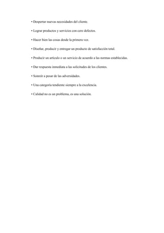 • Despertar nuevas necesidades del cliente.

• Lograr productos y servicios con cero defectos.

• Hacer bien las cosas desde la primera vez.

• Diseñar, producir y entregar un producto de satisfacción total.

• Producir un artículo o un servicio de acuerdo a las normas establecidas.

• Dar respuesta inmediata a las solicitudes de los clientes.

• Sonreír a pesar de las adversidades.

• Una categoría tendiente siempre a la excelencia.

• Calidad no es un problema, es una solución.
 