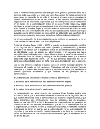 Para la mayoría de las personas que trabajan en un gerencia y también fuera de la
gerencia esta suspensión y el peso cae sobre los puestos de trabajo así como los
legos llega un momento de su vida en la que ni si quera oyen o escuchan la
palabra administración si no se van directo a las palabras administración de
negocios esta es una de las su pociones que no tienen pocos años escuchándola
en el mundo de la administración entes en los años treinta habían muy pocos
escritores y pensadores que se ocupaban de la de administración algunos de ellos
eran Frederick Winslow Taylor y también tenemos terminando el siclo a Chester
Barnard ellos dos inmediatamente antes de la segunda guerra mundial dieron por
supuesto que la administración de negociones es solamente una superficie de la
administración general y que en esa especie no defiere de la administración.
La primera aplicación de la administración no se produce en un negocio si no en
unas tiendas sin fines de lucro que eran del gobierno.
Frederick Winslow Taylor (1856 – 1915) el inventor de la administración científica
acuño algunas de la expresiones como gerencia y administración y también
consultar a un asesor con el significado actual en las tarjetas profesionales de el
se identificaba como un asesor de administración y el explicaba que había
escogido intencionalmente estos nuevos dilema o temas y extraños para sacudir a
los diferentes tipos de clientes y así lograr que los clientes vieran que el estaba
ofreciendo algo totalmente nuevo un de sus primeras ocasiones fue en un
congreso en los estados unidos en 1912 y era una administración por el gobierno.
Uno de los primeros empleos al cual se aplicó el termino manager (gerente) no
pertenecía al mundo de los negocios. Tratándose del city manager (gerente
municipal y lo invento los estados unidos y también fueron los que ejecutaron la
primera aplicación sistemática y que consiste de los principios de la
administración.
1 Las tecnologías y los usuarios finales son fijos y determinados
2. El ámbito de la administración está definido en términos legales
3. El ámbito de la administración está definido en términos políticos
4. La esfera de la administración es el interior,
La administración es administración de negocios Peter Drucker explica esta
suposición y dice que la Administración no es administración de negocios, expone
que existen diferencias entre la administración de diferentes organizaciones, y que
estas diferencias son principalmente más de aplicación que de principios.
Menciona que del 100% el 90 % lo ocupan las organizaciones, es genérico, se
diferencian en el 10% restante, teniendo esto que ver con la misión específica de
la organización, su cultura, historia y vocabulario especifico. Finalmente, resalta la
importancia de tener en cuenta que la administración no es administración de
negocios, y que esta suposición resulta interesante si se tiene en cuenta que el
sector de crecimiento de una sociedad desarrollada del siglo XXI será sector social
sin ánimo de lucro.
 