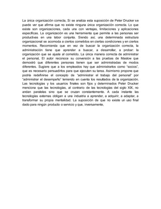 La única organización correcta, Si se analiza esta suposición de Peter Drucker se
puede ver que afirma que no existe ninguna única organización correcta. Lo que
existe son organizaciones, cada una con ventajas, limitaciones y aplicaciones
específicas. La organización es una herramienta que permite a las personas ser
productivas en una labor conjunta. Siendo así, una determinada estructura
organizacional se acomoda a ciertos cometidos en ciertas condiciones y en ciertos
momentos. Recomienda que en vez de buscar la organización correcta, la
administración tiene que aprender a buscar, a desarrollar, a probar: la
organización que se ajuste al cometido. La única manera correcta de administrar
el personal, El autor reconoce su conversión a las pruebas de Maslow que
demostró que diferentes personas tienen que ser administradas de modos
diferentes. Sugiere que a los empleados hay que administrarlos como “socios”,
que es necesario persuadirlos para que ejecuten su tarea. Asimismo propone que
podría redefinirse el concepto de “administrar el trabajo del personal” por
“administrar el desempeño” teniendo en cuenta los resultados de la organización.
Las tecnologías y los usuarios finales son fijos y determinados Peter Drucker
menciona que las tecnologías, al contrario de las tecnologías del siglo XIX, no
andan paralelas sino que se cruzan constantemente. A cada instante las
tecnologías externas obligan a una industria a aprender, a adquirir, a adaptar, a
transformar su propia mentalidad. La suposición de que no existe un uso final
dado para ningún producto o servicio y que, inversamente,
 