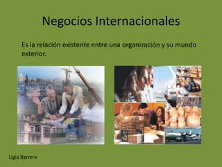 Negocios Internacionales
     Es la relación existente entre una organización y su mundo
     exterior.




Ligia Barrera
 