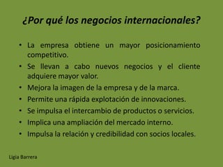 ¿Por qué los negocios internacionales?

    • La empresa obtiene un mayor posicionamiento
      competitivo.
    • Se llevan a cabo nuevos negocios y el cliente
      adquiere mayor valor.
    • Mejora la imagen de la empresa y de la marca.
    • Permite una rápida explotación de innovaciones.
    • Se impulsa el intercambio de productos o servicios.
    • Implica una ampliación del mercado interno.
    • Impulsa la relación y credibilidad con socios locales.

Ligia Barrera
 