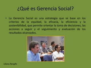 ¿Qué es Gerencia Social?
  • La Gerencia Social es una estrategia que se base en los
    criterios de la equidad, la eficacia, la eficiencia y la
    sostenibilidad, que permite orientar la toma de decisiones, las
    acciones a seguir y el seguimiento y evaluación de los
    resultados alcanzados.




Liliana Rengifo
 