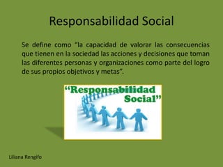 Responsabilidad Social
     Se define como “la capacidad de valorar las consecuencias
     que tienen en la sociedad las acciones y decisiones que toman
     las diferentes personas y organizaciones como parte del logro
     de sus propios objetivos y metas”.




Liliana Rengifo
 