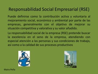 Responsabilidad Social Empresarial (RSE)
   Puede definirse como la contribución activa y voluntaria al
   mejoramiento social, económico y ambiental por parte de las
   empresas, generalmente con el objetivo de mejorar su
   situación competitiva y valorativa y su valor añadido.
   La responsabilidad social de la empresa (RSE) pretende buscar
   la excelencia en el seno de la empresa, atendiendo con
   especial atención a las personas y sus condiciones de trabajo,
   así como a la calidad de sus procesos productivos




Maira Peña
 