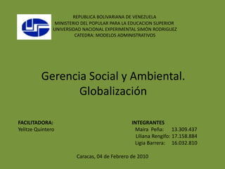 REPUBLICA BOLIVARIANA DE VENEZUELA
                MINISTERIO DEL POPULAR PARA LA EDUCACION SUPERIOR
               UNIVERSIDAD NACIONAL EXPERIMENTAL SIMÓN RODRIGUEZ
                        CATEDRA: MODELOS ADMINISTRATIVOS




          Gerencia Social y Ambiental.
                 Globalización

FACILITADORA:                                  INTEGRANTES
Yelitze Quintero                                Maira Peña: 13.309.437
                                                 Liliana Rengifo: 17.158.884
                                                Ligia Barrera: 16.032.810

                        Caracas, 04 de Febrero de 2010
 