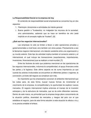 La Responsabilidad Social en la empresa de hoy
      El contenido de responsabilidad social empresarial se concentra hoy en dos
aspectos:
   1. Filantropía: donaciones a actividades de interés general.
   2. Buena gestión o "trusteeship: no malgastar los recursos de la sociedad,
       sino administrarlos, sabiendo que se hace en beneficio de otro (está
       implícito en el concepto inglés de "trustee"). [6]

¿Qué son los negocios internacionales?
      Las empresas no sólo se limitan a llevar a cabo operaciones privadas y
gubernamentales a nivel local, sino también con otros países. Precisamente a eso
le llamamos negocio internacional, a la relación existente entre una organización y
su mundo exterior. Este tipo de actividad implica también el comercio exterior y el
internacional, el cual incluye las transacciones (exportaciones, importaciones,
inversiones, financiaciones) que se realizan a nivel mundial. [7]
      Entre los factores de éxito que podemos mencionar en las operaciones de
los negocios internacionales, incluimos la competitividad, el apoyo financiero entre
las partes y la logística. Este último aspecto es de suma importancia ya que
cuando los actores involucrados se encuentran en diferentes países o regiones, la
concreción y el éxito del negocio se complican aún más.
      Es importante que los empresarios conozcan el ambiente internacional que
los rodea para, de esta forma, buscar nuevas formas de incrementar el
crecimiento de la empresa, la competitividad y la oportunidad de explorar nuevos
mercados. El negocio internacional implica entonces el manejo de la inversión
extranjera y de la estructura de mercados, que se da entre diferentes naciones.
Dentro de este marco, es primordial que la empresa tenga pleno conocimiento de
la situación política, diversidad de mercados y riesgos del país con el que
establece el negocio, para de esta forma estudiar si esta situación le afecta o no y
si es preciso entablar el enlace.



                                          10
 