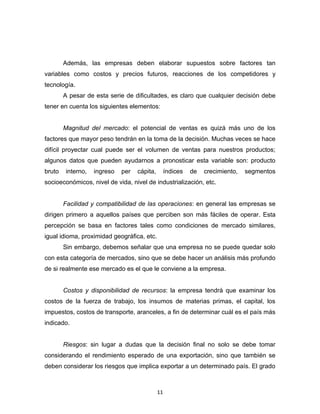 Además, las empresas deben elaborar supuestos sobre factores tan
variables como costos y precios futuros, reacciones de los competidores y
tecnología.
        A pesar de esta serie de dificultades, es claro que cualquier decisión debe
tener en cuenta los siguientes elementos:


        Magnitud del mercado: el potencial de ventas es quizá más uno de los
factores que mayor peso tendrán en la toma de la decisión. Muchas veces se hace
difícil proyectar cual puede ser el volumen de ventas para nuestros productos;
algunos datos que pueden ayudarnos a pronosticar esta variable son: producto
bruto   interno,   ingreso   per   cápita,        índices   de   crecimiento,   segmentos
socioeconómicos, nivel de vida, nivel de industrialización, etc.


        Facilidad y compatibilidad de las operaciones: en general las empresas se
dirigen primero a aquellos países que perciben son más fáciles de operar. Esta
percepción se basa en factores tales como condiciones de mercado similares,
igual idioma, proximidad geográfica, etc.
        Sin embargo, debemos señalar que una empresa no se puede quedar solo
con esta categoría de mercados, sino que se debe hacer un análisis más profundo
de si realmente ese mercado es el que le conviene a la empresa.


        Costos y disponibilidad de recursos: la empresa tendrá que examinar los
costos de la fuerza de trabajo, los insumos de materias primas, el capital, los
impuestos, costos de transporte, aranceles, a fin de determinar cuál es el país más
indicado.


        Riesgos: sin lugar a dudas que la decisión final no solo se debe tomar
considerando el rendimiento esperado de una exportación, sino que también se
deben considerar los riesgos que implica exportar a un determinado país. El grado



                                             11
 