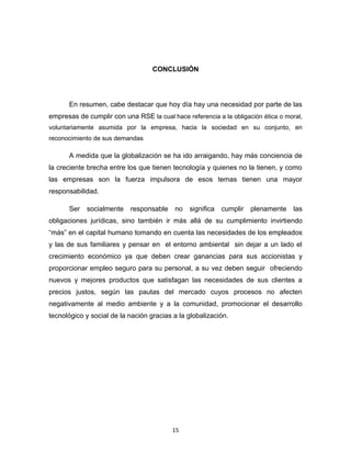 CONCLUSIÓN




      En resumen, cabe destacar que hoy día hay una necesidad por parte de las
empresas de cumplir con una RSE la cual hace referencia a la obligación ética o moral,
voluntariamente asumida por la empresa, hacia la sociedad en su conjunto, en
reconocimiento de sus demandas

      A medida que la globalización se ha ido arraigando, hay más conciencia de
la creciente brecha entre los que tienen tecnología y quienes no la tienen, y como
las empresas son la fuerza impulsora de esos temas tienen una mayor
responsabilidad.

      Ser   socialmente    responsable    no   significa   cumplir   plenamente    las
obligaciones jurídicas, sino también ir más allá de su cumplimiento invirtiendo
“más” en el capital humano tomando en cuenta las necesidades de los empleados
y las de sus familiares y pensar en el entorno ambiental sin dejar a un lado el
crecimiento económico ya que deben crear ganancias para sus accionistas y
proporcionar empleo seguro para su personal, a su vez deben seguir ofreciendo
nuevos y mejores productos que satisfagan las necesidades de sus clientes a
precios justos, según las pautas del mercado cuyos procesos no afecten
negativamente al medio ambiente y a la comunidad, promocionar el desarrollo
tecnológico y social de la nación gracias a la globalización.




                                         15
 