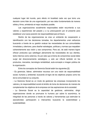cualquier lugar del mundo, pero afecto mi localidad cada vez que tomo una
decisión como líder de una organización, por eso debo fundamentarla de manera
sólida y firme, anhelando el mejor resultado posible.
      Las organizaciones socialmente responsables están recurriendo a sus
valores y experiencias del pasado y a su preocupación por el presente para
establecer una nueva posición de responsabilidad para el futuro.
      Dentro de las organizaciones se crea un ambiente de cooperación e
identificación con las decisiones tomadas, los departamentos unen esfuerzos
buscando a través de su gestión evaluar las necesidades de sus comunidades
inmediatas y ulteriores, para diseñar estrategias, políticas y normas que respalden
coherentemente esa visión y ese compromiso. Para así, de está manera lograr
ofrecer productos que satisfagan plenamente las necesidades de sus clientes,
tanto internos como externos. Es por esto que el lema de compromiso social debe
surgir del direccionamiento estratégico, y solo así influirá también en los
productos, mercados, tecnología rentabilidad, auto-concepto e imagen pública de
la organización.
      Entre los conceptos de Gerencia Social están los siguientes [2]:
- Es gerenciar, liderar, administrar recursos con una visión de responsabilidad
social, humana y ambiental, buscando el logro de los objetivos propios como los
de la comunidad en su conjunto.
- La Gerencia Social es un modo de gestionar las empresas incorporando los
valores y la responsabilidad social al ámbito de toma de decisiones de manera de
complementar los objetivos de la empresa con las aspiraciones de la sociedad.
- La Gerencia Social es la capacidad de gestionar, administrar, dirigir
organizaciones donde se promueve lo humano por sobre lo económico, la
integridad de las personas a través de valores y herramientas que estimulan la
asociatividad,     participación   e   intercambio   buscando   la   sostenibilidad   y
sustentabilidad.




                                            5
 
