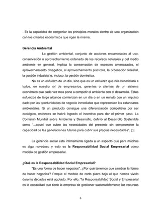 - Es la capacidad de congeniar los principios morales dentro de una organización
con los criterios económicos que rigen la misma.


Gerencia Ambiental
              La gestión ambiental, conjunto de acciones encaminadas al uso,
conservación o aprovechamiento ordenado de los recursos naturales y del medio
ambiente en general. Implica la conservación de especies amenazadas, el
aprovechamiento cinegético, el aprovechamiento piscícola, la ordenación forestal,
la gestión industrial e, incluso, la gestión doméstica.
       No es un esfuerzo de un día, sino que es un esfuerzo que nos beneficiará a
todos, en nuestro rol de empresarios, gerentes o clientes de un sistema
económico que cada vez mas pone a competir el ambiente con el desarrollo. Estos
esfuerzos de largo alcance comienzan en un día o en un minuto con un impulso
dado por las oportunidades de negocio inmediatas que representan los estándares
ambientales. Si un producto consigue una diferenciación competitiva por ser
ecológico, entonces se habrá logrado el incentivo para dar el primer paso. La
Comisión Mundial sobre Ambiente y Desarrollo, definió al Desarrollo Sostenible
como “...aquel que cubre las necesidades del presente sin comprometer la
capacidad de las generaciones futuras para cubrir sus propias necesidades”. [3]


       La gerencia social está íntimamente ligada a un aspecto que para muchos
es algo novedoso y esto es la Responsabilidad Social Empresarial como
modelo de gestión empresarial.


¿Qué es la Responsabilidad Social Empresarial?
       "Es una forma de hacer negocios". ¿Por qué tenemos que cambiar la forma
de hacer negocios? Porque el modelo de corto plazo bajo el que hemos vivido
durante décadas está agotado. Por ello, "la Responsabilidad Social y Empresarial
es la capacidad que tiene la empresa de gestionar sustentablemente los recursos



                                           6
 