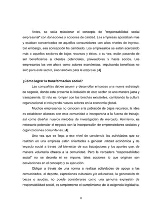 Antes, se solía relacionar el concepto de "responsabilidad social
empresarial" con donaciones y acciones de caridad. Las empresas apostaban más
y estaban concentradas en aquellos consumidores con altos niveles de ingreso.
Sin embargo, esa concepción ha cambiado. Los empresarios se están acercando
más a aquellos sectores de bajos recursos y éstos, a su vez, están pasando de
ser beneficiarios a clientes potenciales, proveedores y hasta socios. Los
empresarios los ven ahora como actores económicos, impulsando beneficios no
sólo para este sector, sino también para la empresa. [4]


¿Cómo lograr la transformación social?
      Las compañías deben asumir y desarrollar entonces una nueva estrategia
de negocio, donde esté presente la inclusión de este sector de una manera justa y
transparente. El reto es romper con las brechas existentes, cambiando la cultura
organizacional e incluyendo nuevos actores en la economía global.
      Muchos empresarios no conocen a la población de bajos recursos, la idea
es establecer alianzas con esta comunidad e incorporarla a la fuerza de trabajo,
así como diseñar nuevos métodos de investigación de mercado. Asimismo, es
necesario potenciar el negocio con la incorporación de emprendedores sociales y
organizaciones comunitarias. [4]
      Una vez que se llega a ese nivel de conciencia las actividades que se
realizan en una empresa están orientadas a generar utilidad económica y de
impacto social a través del bienestar de sus trabajadores y los aportes que, de
manera voluntaria ofrezca a la comunidad. Pero la verdadera "responsabilidad
social" no se decreta ni se impone, tales acciones lo que originan son
desviaciones en el concepto y su ejecución.
      Obligar a través de una norma a realizar actividades de apoyo a las
comunidades, al deporte, expresiones culturales y/o educativas, la generación de
becas o ayudas, no puede considerarse como una genuina expresión de
responsabilidad social, es simplemente el cumplimiento de la exigencia legislativa,



                                         8
 