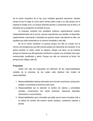 de la acción impositiva de la ley cuyo irrespeto generará sanciones. Hacerlo
porque la ley lo exige es como quien siendo padre cuida a su hijo porque así lo
expresa el código civil y no porque entiende percibe y comprende que el éxito y el
bienestar de su progenitor es también el suyo.
       La empresa mostrará una verdadera madurez organizacional cuando,
independientemente de la norma, procure expresiones que faciliten el desarrollo,
esparcimiento, crecimiento y bienestar de quienes hacen vida laboral en ella y de
aquellos que están presentes en su entorno inmediato y más allá.
       No es lo mismo mantener un parque porque con ello se cumple con la
norma y las erogaciones que ello suscite puedan ser deducidas de impuesto. Si se
quiere sembrar un árbol, cuidar un espacio, otorgar una beca, ha de hacerse
porque el impacto que ello generará contribuirá a poseer una sociedad más justa,
evolucionada, equilibrada y plena. Porque con ello se construirá el futuro. No
porque la ley obliga a ello. [5]


Propuestas
       Varias han sido las propuestas de definición de las responsabilidades
sociales de la empresa; de las cuales cabe destacar tres niveles de
responsabilidad:


   1. Responsabilidades básicas derivadas de la función económica: producción,
       empleo y crecimiento económico entre otros.
   2. Responsabilidad por la atención al cambio de valores y prioridades
       sociales:   conservación    del   medio   ambiente,   relaciones   laborales,
       información a consumidores.
   3. Responsabilidades poco conocidas que debe asumir para vincularse más a
       la actitud de cambio del entorno social: pobreza, cuestiones urbanas y
       demás.




                                          9
 