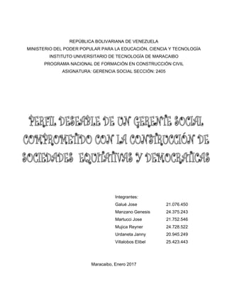 REPÚBLICA BOLIVARIANA DE VENEZUELA
MINISTERIO DEL PODER POPULAR PARA LA EDUCACIÓN, CIENCIA Y TECNOLOGÍA
INSTITUTO UNIVERSITARIO DE TECNOLOGÍA DE MARACAIBO
PROGRAMA NACIONAL DE FORMACIÓN EN CONSTRUCCIÓN CIVIL
ASIGNATURA: GERENCIA SOCIAL SECCIÓN: 2405
Integrantes:
Galué Jose 21.076.450
Manzano Genesis 24.375.243
Martucci Jose 21.752.546
Mujica Reyner 24.728.522
Urdaneta Janny 20.945.249
Villalobos Elibel 25.423.443
Maracaibo, Enero 2017
 