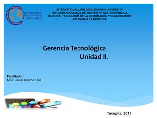 Facilitador:
MSc. Jesús Ricardo Toro
Tucupita, 2015
Gerencia Tecnológica
Unidad II.
INTERNATIONAL LIFELONG LEARNING UNIVERSITY
ESTUDIOS AVANZADOS DE MASTER EN GESTIÓN PÚBLICA.
CÁTEDRA: TECNOLOGÍA DE LA INFORMACIÓN Y COMUNICACIÓN
APLICADA A LA GERENCIA
 