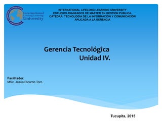 Facilitador:
MSc. Jesús Ricardo Toro
Tucupita, 2015
Gerencia Tecnológica
Unidad IV.
INTERNATIONAL LIFELONG LEARNING UNIVERSITY
ESTUDIOS AVANZADOS DE MASTER EN GESTIÓN PÚBLICA.
CÁTEDRA: TECNOLOGÍA DE LA INFORMACIÓN Y COMUNICACIÓN
APLICADA A LA GERENCIA
 