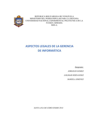 REPUBLICA BOLIVARIANA DE VENEZUELA
MINISTERIO DEL PODER POPULAR PARA LA DEFENSA
UNIVERSIDAD NACIONAL EXPERIMENTAL POLITECNICA DE LA
FUERZA ARMADA
IS8N-A
Integrante:
JORGELIS GOMEZ
LOLIMAR HERNANDEZ
MARIELA JIMENEZ
SANTA ANA DE CORO ENERO 2014
ASPECTOS LEGALES DE LA GERENCIA
DE INFORMÁTICA
 