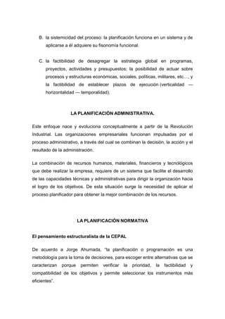 B. la sistemicidad del proceso: la planificación funciona en un sistema y de
aplicarse a él adquiere su fisonomía funcional.
C. la factibilidad de desagregar la estrategia global en programas,
proyectos, actividades y presupuestos; la posibilidad de actuar sobre
procesos y estructuras económicas, sociales, políticas, militares, etc…, y
la factibilidad de establecer plazos de ejecución (verticalidad —
horizontalidad — temporalidad).
LA PLANIFICACIÓN ADMINISTRATIVA.
Este enfoque nace y evoluciona conceptualmente a partir de la Revolución
Industrial. Las organizaciones empresariales funcionan impulsadas por el
proceso administrativo, a través del cual se combinan la decisión, la acción y el
resultado de la administración.
La combinación de recursos humanos, materiales, financieros y tecnológicos
que debe realizar la empresa, requiere de un sistema que facilite el desarrollo
de las capacidades técnicas y administrativas para dirigir la organización hacia
el logro de los objetivos. De esta situación surge la necesidad de aplicar el
proceso planificador para obtener la mejor combinación de los recursos.
LA PLANIFICACIÓN NORMATIVA
El pensamiento estructuralista de la CEPAL
De acuerdo a Jorge Ahumada, “la planificación o programación es una
metodología para la toma de decisiones, para escoger entre alternativas que se
caracterizan porque permiten verificar la prioridad, la factibilidad y
compatibilidad de los objetivos y permite seleccionar los instrumentos más
eficientes”.
 
